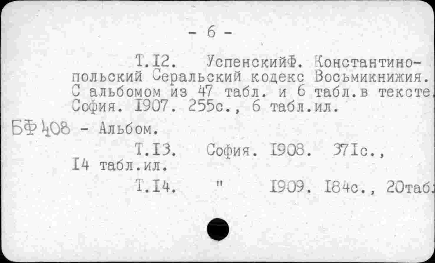 ﻿T. 12. УспенскийФ. константинопольский Оеральский кодекс Восьмикнижия. С альбомом из 47 табл, и 6 табл.в тексте София. 1907. 255с., б табл.ил.
БЗ? - Альбом.
T.I3. София. 1908. 371с., 14 табл.ил.
T.I4.
1909. 184с., 20таб